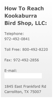 How To Reach 
Kookaburra Bird Shop, LLC:
Telephone: 972-492-0841  

Toll Free: 800-492-8220  

Fax: 972-492-2856
E-mail: kook@kookshop.com
1845 East Frankford Rd  Carrollton, TX 75007

￼